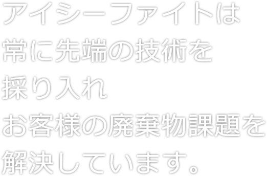 アイシーファイトは常に先端の技術を採り入れお客様の廃棄物課題を解決しています。