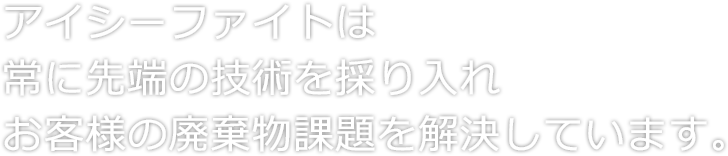 アイシーファイトは常に先端の技術を採り入れお客様の廃棄物課題を解決しています。