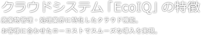 クラウドシステム「EcoIQ」の特徴 廃棄物管理・処理業界に特化したクラウド機能。お客様に合わせたローコストでスムーズな導入を実現。